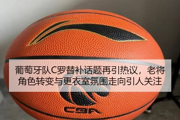 葡萄牙队C罗替补话题再引热议，老将角色转变与更衣室氛围走向引人关注